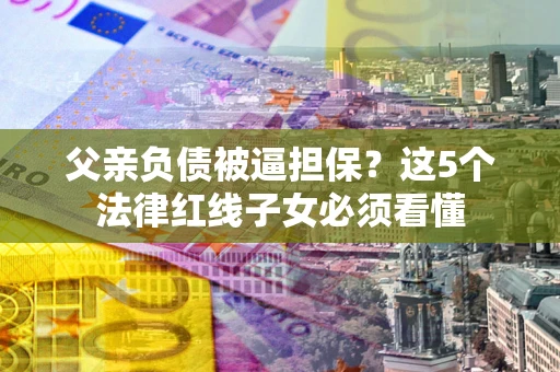 济南父亲负债被逼担保？这5个法律红线子女必须看懂